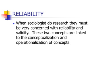 RELIABILITY
 When sociologist do research they must
be very concerned with reliability and
validity. These two concepts are linked
to the conceptualization and
operationalization of concepts.
 