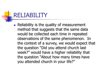 RELIABILITY
 Reliability is the quality of measurement
method that suggests that the same data
would be collected each time in repeated
observations of the same phenomenon. In
the context of a survey, we would expect that
the question “Did you attend church last
week?” would have a higher reliability that
the question “About how many times have
you attended church in your life?”
 