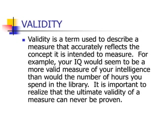 VALIDITY
 Validity is a term used to describe a
measure that accurately reflects the
concept it is intended to measure. For
example, your IQ would seem to be a
more valid measure of your intelligence
than would the number of hours you
spend in the library. It is important to
realize that the ultimate validity of a
measure can never be proven.
 
