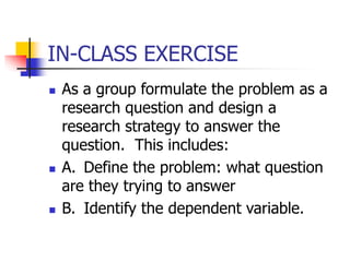 IN-CLASS EXERCISE
 As a group formulate the problem as a
research question and design a
research strategy to answer the
question. This includes:
 A. Define the problem: what question
are they trying to answer
 B. Identify the dependent variable.
 