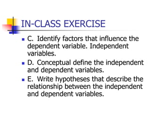 IN-CLASS EXERCISE
 C. Identify factors that influence the
dependent variable. Independent
variables.
 D. Conceptual define the independent
and dependent variables.
 E. Write hypotheses that describe the
relationship between the independent
and dependent variables.
 