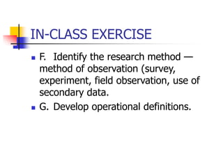 IN-CLASS EXERCISE
 F. Identify the research method —
method of observation (survey,
experiment, field observation, use of
secondary data.
 G. Develop operational definitions.
 