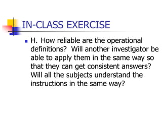 IN-CLASS EXERCISE
 H. How reliable are the operational
definitions? Will another investigator be
able to apply them in the same way so
that they can get consistent answers?
Will all the subjects understand the
instructions in the same way?
 