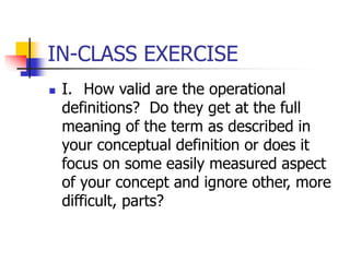 IN-CLASS EXERCISE
 I. How valid are the operational
definitions? Do they get at the full
meaning of the term as described in
your conceptual definition or does it
focus on some easily measured aspect
of your concept and ignore other, more
difficult, parts?
 