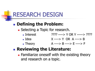 RESEARCH DESIGN
 Defining the Problem:
 Selecting a Topic for research.
 Interest ???? ----> Y OR Y -----> ????
 Idea X ----> Y OR A ----> B
 Theory A ----> B ----> E ----> F
 Reviewing the Literature:
 Familiarize oneself with the existing theory
and research on a topic.
 