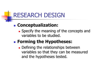 RESEARCH DESIGN
 Conceptualization:
 Specify the meaning of the concepts and
variables to be studied.
 Forming the Hypotheses:
 Defining the relationships between
variables so that they can be measured
and the hypotheses tested.
 