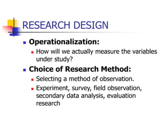 RESEARCH DESIGN
 Operationalization:
 How will we actually measure the variables
under study?
 Choice of Research Method:
 Selecting a method of observation.
 Experiment, survey, field observation,
secondary data analysis, evaluation
research
 