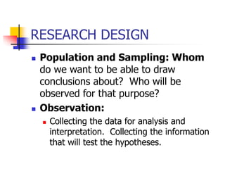 RESEARCH DESIGN
 Population and Sampling: Whom
do we want to be able to draw
conclusions about? Who will be
observed for that purpose?
 Observation:
 Collecting the data for analysis and
interpretation. Collecting the information
that will test the hypotheses.
 