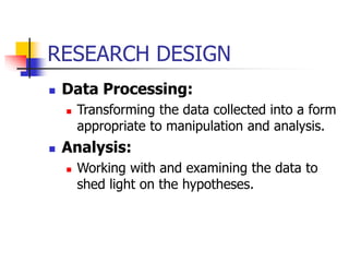 RESEARCH DESIGN
 Data Processing:
 Transforming the data collected into a form
appropriate to manipulation and analysis.
 Analysis:
 Working with and examining the data to
shed light on the hypotheses.
 