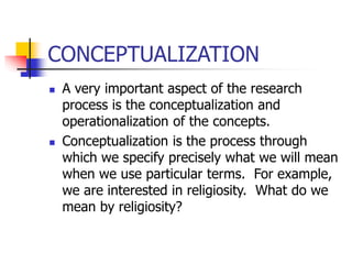 CONCEPTUALIZATION
 A very important aspect of the research
process is the conceptualization and
operationalization of the concepts.
 Conceptualization is the process through
which we specify precisely what we will mean
when we use particular terms. For example,
we are interested in religiosity. What do we
mean by religiosity?
 