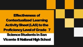 Effectiveness of
Contextualized Learning
ActivitySheet(LAS)tothe
ProficiencyLevelof Grade 7
ScienceStudentsinSan
Vicente IINationalHighSchool
 