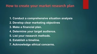How to create your market research plan
1. Conduct a comprehensive situation analysis
2. Develop clear marketing objectives
3. Make a financial plan.
4. Determine your target audience.
5. List your research methods.
6. Establish a timeline.
7. Acknowledge ethical concerns.
 