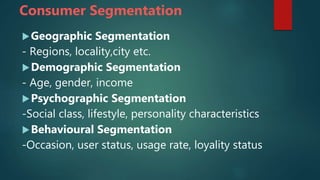 Consumer Segmentation
Geographic Segmentation
- Regions, locality,city etc.
Demographic Segmentation
- Age, gender, income
Psychographic Segmentation
-Social class, lifestyle, personality characteristics
Behavioural Segmentation
-Occasion, user status, usage rate, loyality status
 