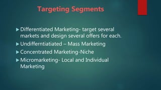 Targeting Segments
 Differentiated Marketing- target several
markets and design several offers for each.
 Undifferntiatiated – Mass Marketing
 Concentrated Marketing-Niche
 Micromarketing- Local and Individual
Marketing
 