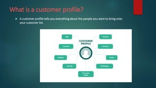What is a customer profile?
 A customer profile tells you everything about the people you want to bring onto
your customer list.
 