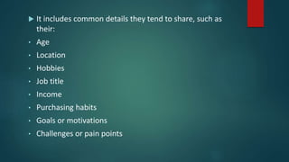  It includes common details they tend to share, such as
their:
• Age
• Location
• Hobbies
• Job title
• Income
• Purchasing habits
• Goals or motivations
• Challenges or pain points
 