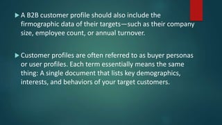  A B2B customer profile should also include the
firmographic data of their targets—such as their company
size, employee count, or annual turnover.
 Customer profiles are often referred to as buyer personas
or user profiles. Each term essentially means the same
thing: A single document that lists key demographics,
interests, and behaviors of your target customers.
 