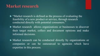 Market research
 “Market research is defined as the process of evaluating the
feasibility of a new product or service, through research
conducted directly with potential consumers.”
 Market research allows organizations or businesses to discover
their target market, collect and document opinions and make
informed decisions.
 Market research can be conducted directly by organizations or
companies or can be outsourced to agencies which have
expertise in this process.
 