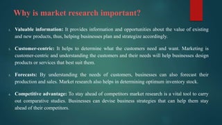 Why is market research important?
1. Valuable information: It provides information and opportunities about the value of existing
and new products, thus, helping businesses plan and strategize accordingly.
2. Customer-centric: It helps to determine what the customers need and want. Marketing is
customer-centric and understanding the customers and their needs will help businesses design
products or services that best suit them.
3. Forecasts: By understanding the needs of customers, businesses can also forecast their
production and sales. Market research also helps in determining optimum inventory stock.
4. Competitive advantage: To stay ahead of competitors market research is a vital tool to carry
out comparative studies. Businesses can devise business strategies that can help them stay
ahead of their competitors.
 