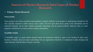 Sources of Market Research Data/Types of Market
Research
1. Primary Market Research:
Focus groups:
Focus group is one of the commonly used qualitative research methods. Focus group is a small group of people (6-10)
who typically respond to online surveys sent to them. The best part about focus group is the information can be
collected remotely, can be done without personally interacting with the group members. However, this is a more
expensive method as it is used to collect complex information.
Feasibility Studies
A feasibility study is a great market research option for businesses looking to open a new location or start a new
business. Certainly, these are major undertakings for any organization, therefore it is important to make strategic and
smart decisions with the help of unique, local data.
 