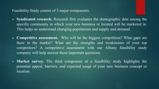 Feasibility Study consist of 3 major components.
 Syndicated research. Research first evaluates the demographic data among the
specific community in which your new business or located will be marketed in.
This helps us understand changing populations and supply and demand.
 Competitive assessment. Who will be the biggest competition? What gaps are
there in the market? What are the strengths and weaknesses of your top
competitors? A competitive assessment with our Albany feasibility study
company will help answer these important questions.
 Market survey. The third component of a feasibility study highlights the
potential appeal, barriers, and expected usage of your new business concept or
location.
 