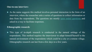 One-to-one interview:
 As the name suggests this method involves personal interaction in the form of an
interview, where the researcher asks a series of questions to collect information or
data from the respondents. The questions are mostly open ended questions and
asked in a way to facilitate responses.
Ethnographic research:
 This type of in-depth research is conducted in the natural settings of the
respondents. This method requires the interviewer to adapt himself/herself to the
natural environment of the respondents which could be a city or a remote village.
Ethnographic research can last from a few days to a few years.
 