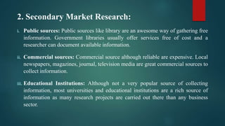 2. Secondary Market Research:
i. Public sources: Public sources like library are an awesome way of gathering free
information. Government libraries usually offer services free of cost and a
researcher can document available information.
ii. Commercial sources: Commercial source although reliable are expensive. Local
newspapers, magazines, journal, television media are great commercial sources to
collect information.
iii. Educational Institutions: Although not a very popular source of collecting
information, most universities and educational institutions are a rich source of
information as many research projects are carried out there than any business
sector.
 