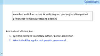 18
Summary
Practical and efficient, but:
1. Can it be extended to arbitrary python / pandas programs?
2. What is the killer app for such granular provenance?
A method and infrastructure for collecting and querying very fine-grained
provenance from data processing pipelines
 