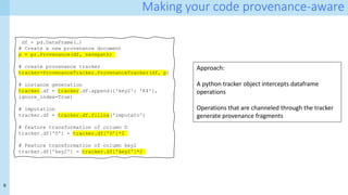 9
Making your code provenance-aware
df = pd.DataFrame(…)
# Create a new provenance document
p = pr.Provenance(df, savepath)
# create provanance tracker
tracker=ProvenanceTracker.ProvenanceTracker(df, p)
# instance generation
tracker.df = tracker.df.append({'key2': 'K4'},
ignore_index=True)
# imputation
tracker.df = tracker.df.fillna('imputato')
# feature transformation of column D
tracker.df['D'] = tracker.df['D']*2
# Feature transformation of column key2
tracker.df['key2'] = tracker.df['key2']*2
Approach:
A python tracker object intercepts dataframe
operations
Operations that are channeled through the tracker
generate provenance fragments
 