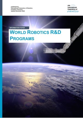 Information Paper | December 2022 1
published by
International Federation of Robotics
Frankfurt, Germany
Update December 2022
WORLD ROBOTICS R&D
PROGRAMS
INFORMATION PAPER
 