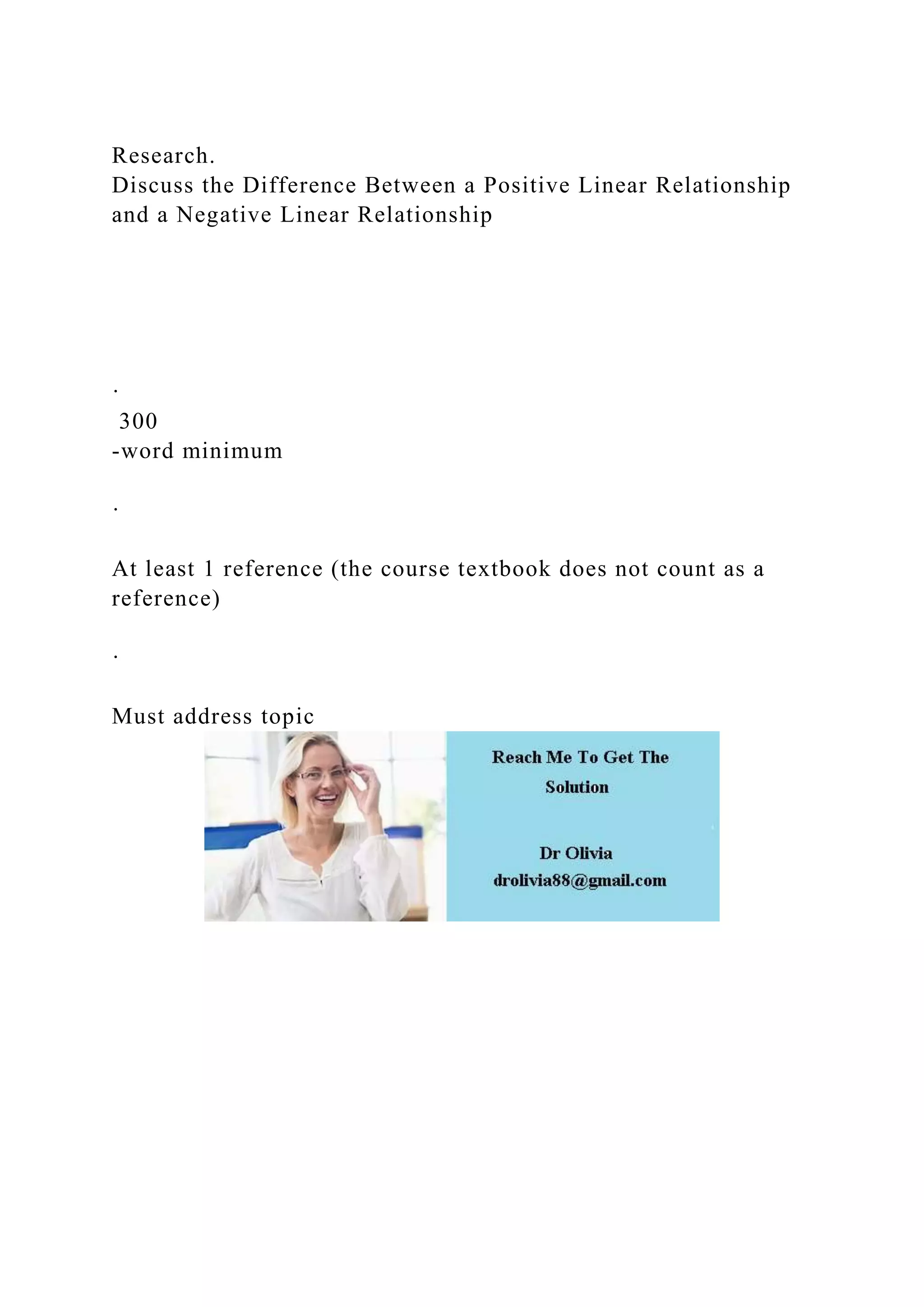 Research.
Discuss the Difference Between a Positive Linear Relationship
and a Negative Linear Relationship
·
300
-word minimum
·
At least 1 reference (the course textbook does not count as a
reference)
·
Must address topic