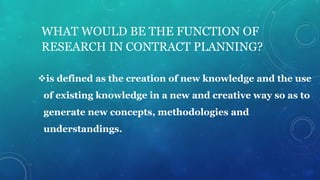 WHAT WOULD BE THE FUNCTION OF
RESEARCH IN CONTRACT PLANNING?
is defined as the creation of new knowledge and the use
of existing knowledge in a new and creative way so as to
generate new concepts, methodologies and
understandings.
 