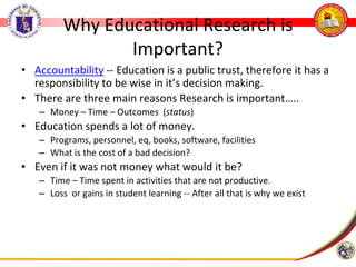 Why Educational Research is
Important?
• Accountability -- Education is a public trust, therefore it has a
responsibility to be wise in it’s decision making.
• There are three main reasons Research is important…..
– Money – Time – Outcomes (status)
• Education spends a lot of money.
– Programs, personnel, eq, books, software, facilities
– What is the cost of a bad decision?
• Even if it was not money what would it be?
– Time – Time spent in activities that are not productive.
– Loss or gains in student learning -- After all that is why we exist
 