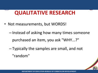 QUALITATIVE RESEARCH
• Not measurements, but WORDS!
–Instead of asking how many times someone
purchased an item, you ask "WHY...?"
–Typically the samples are small, and not
"random"
DEPARTMENT OF EDUCATION-BUREAU OF CURRICULUM DEVELOPMENT
 