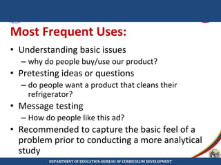 Most Frequent Uses:
• Understanding basic issues
– why do people buy/use our product?
• Pretesting ideas or questions
– do people want a product that cleans their
refrigerator?
• Message testing
– How do people like this ad?
• Recommended to capture the basic feel of a
problem prior to conducting a more analytical
study
DEPARTMENT OF EDUCATION-BUREAU OF CURRICULUM DEVELOPMENT
 