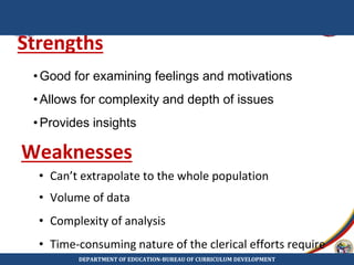 Strengths
• Can’t extrapolate to the whole population
• Volume of data
• Complexity of analysis
• Time-consuming nature of the clerical efforts require
•Good for examining feelings and motivations
•Allows for complexity and depth of issues
•Provides insights
Weaknesses
DEPARTMENT OF EDUCATION-BUREAU OF CURRICULUM DEVELOPMENT
 