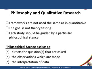 Philosophy and Qualitative Research
❑Frameworks are not used the same as in quantitative
❑The goal is not theory testing
❑Each study should be guided by a particular
philosophical stance
Philosophical Stance assists to:
(a) directs the question(s) that are asked
(b) the observations which are made
(c) the interpretation of data
DEPARTMENT OF EDUCATION-BUREAU OF CURRICULUM DEVELOPMENT
 