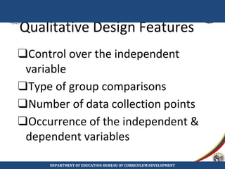 Qualitative Design Features
❑Control over the independent
variable
❑Type of group comparisons
❑Number of data collection points
❑Occurrence of the independent &
dependent variables
DEPARTMENT OF EDUCATION-BUREAU OF CURRICULUM DEVELOPMENT
 
