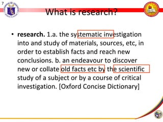 7
What is research?
• research. 1.a. the systematic investigation
into and study of materials, sources, etc, in
order to establish facts and reach new
conclusions. b. an endeavour to discover
new or collate old facts etc by the scientific
study of a subject or by a course of critical
investigation. [Oxford Concise Dictionary]
 
