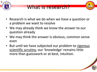 8
What is research?
• Research is what we do when we have a question or
a problem we want to resolve
• We may already think we know the answer to our
question already
• We may think the answer is obvious, common sense
even
• But until we have subjected our problem to rigorous
scientific scrutiny, our 'knowledge' remains little
more than guesswork or at best, intuition.
 