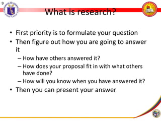 9
What is research?
• First priority is to formulate your question
• Then figure out how you are going to answer
it
– How have others answered it?
– How does your proposal fit in with what others
have done?
– How will you know when you have answered it?
• Then you can present your answer
 