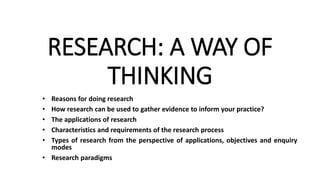 RESEARCH: A WAY OF
THINKING
• Reasons for doing research
• How research can be used to gather evidence to inform your practice?
• The applications of research
• Characteristics and requirements of the research process
• Types of research from the perspective of applications, objectives and enquiry
modes
• Research paradigms
 