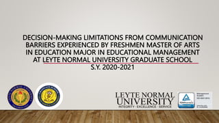 DECISION-MAKING LIMITATIONS FROM COMMUNICATION
BARRIERS EXPERIENCED BY FRESHMEN MASTER OF ARTS
IN EDUCATION MAJOR IN EDUCATIONAL MANAGEMENT
AT LEYTE NORMAL UNIVERSITY GRADUATE SCHOOL
S.Y. 2020-2021
 