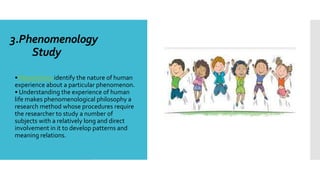 3.Phenomenology
Study

• Researchers identify the nature of human
experience about a particular phenomenon.
• Understanding the experience of human
life makes phenomenological philosophy a
research method whose procedures require
the researcher to study a number of
subjects with a relatively long and direct
involvement in it to develop patterns and
meaning relations.
 