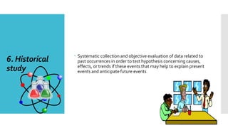 6. Historical
study
 Systematic collection and objective evaluation of data related to
past occurrences in order to test hypothesis concerning causes,
effects, or trends if these events that may help to explain present
events and anticipate future events
 