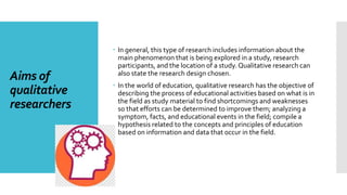 Aims of
qualitative
researchers
 In general, this type of research includes information about the
main phenomenon that is being explored in a study, research
participants, and the location of a study. Qualitative research can
also state the research design chosen.
 In the world of education, qualitative research has the objective of
describing the process of educational activities based on what is in
the field as study material to find shortcomings and weaknesses
so that efforts can be determined to improve them; analyzing a
symptom, facts, and educational events in the field; compile a
hypothesis related to the concepts and principles of education
based on information and data that occur in the field.
 
