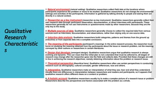 Qualitative
Research
Characteristic
s
1. Natural environment (natural setting). Qualitative researchers collect field data at the locations where
participants experience the problem or issue to be studied. Qualitative researchers do not change the environmental
settings and activities of the participants. Information is gathered by talking directly to people and seeing them act
directly in a natural context.
2. Researcher as a key instrument (researcher as key instrument). Qualitative researchers generally collect their
own research data through participant observation, documentation, or direct interviews with participants. These
researchers generally do not use instruments or questionnaires made by other researchers, because they are the
only key to the study.
3. Multiple sources of data. Qualitative researchers generally choose to collect the required data from various
sources such as interviews, documentation, and observations, rather than relying only on one source data.
4. Inductive data analysis. Qualitative researchers build categories, patterns and themes from the ground up
(inductive) or from separate data into a complete conclusion.
5. The meaning of the participants (participant’s meaning). In the entire research process, the researcher must
focus on studying the meaning obtained from the participants about the issue or research problem, not the meaning
conveyed by other authors or researchers in certain literatures.
6. Design that develops (emergent design). Qualitative researchers argue that qualitative research is always
evolving and dynamic. This can mean that the initial plan is not a standard that must be adhered to, all stages of
research may change after the researcher goes into the field and collects data. Provided that these changes are still
in line in achieving the research objectives, namely obtaining information about the problem or research issue.
7. Theoretical perspective (theoritical lens). Qualitative researchers often use certain perspectives in conducting
research such as ethnography, cultural concepts, gender differences, race and others.
8. Interpretive. Qualitative researchers make an interpretation of what they see, hear and what they understand.
Usually there are differences in interpretation between researchers and readers and participants, so it appears that
qualitative research offers different views on a content or problem.
9. A holistic account. Qualitative researchers usually try to make a complex picture of a research issue or problem.
Researchers describe the perspectives and factors associated with the problem as a whole.
 