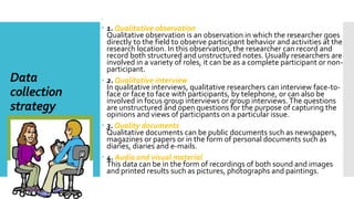 Data
collection
strategy
:
 1. Qualitative observation
Qualitative observation is an observation in which the researcher goes
directly to the field to observe participant behavior and activities at the
research location. In this observation, the researcher can record and
record both structured and unstructured notes. Usually researchers are
involved in a variety of roles, it can be as a complete participant or non-
participant.
 2. Qualitative interview
In qualitative interviews, qualitative researchers can interview face-to-
face or face to face with participants, by telephone, or can also be
involved in focus group interviews or group interviews.The questions
are unstructured and open questions for the purpose of capturing the
opinions and views of participants on a particular issue.
 3. Quality documents
Qualitative documents can be public documents such as newspapers,
magazines or papers or in the form of personal documents such as
diaries, diaries and e-mails.
 4. Audio and visual material
This data can be in the form of recordings of both sound and images
and printed results such as pictures, photographs and paintings.
 