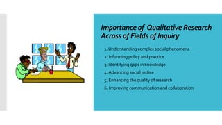 Importance of Qualitative Research
Across of Fields of Inquiry
 1. Understanding complex social phenomena
 2. Informing policy and practice
 3. Identifying gaps in knowledge
 4. Advancing social justice
 5. Enhancing the quality of research
 6. Improving communication and collaboration
 