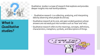 What is
Qualitative
studies?
Qualitative studies is a type of research that explores and provides
deeper insights into real-world problems.
• Qualitative research is a collecting, analyzing, and interpreting
data by observing what people do and say.
 Qualitative research at its core, ask open-ended questions whose
answers are not easily put into numbers such as ‘how’ and ‘why’.
• Qualitative research refers to the meanings, concepts, definitions,
characteristics, metaphors, symbols, and descriptions of things.
 